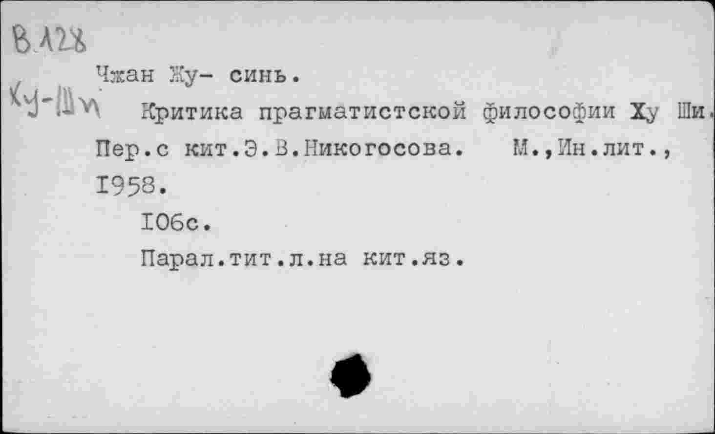 ﻿ВЛП
Чжан Ну- синь.
Критика прагматистской философии Ху Ши Пер.с кит.Э.В.Никогосова. М.,Ин.лит., 1953.
106с.
Парал.тит.л.на кит.яз.